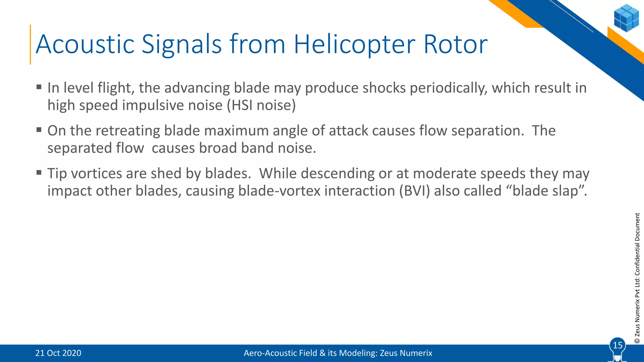 15
©ZeusNumerixPvtLtd:ConfidentialDocument
Acoustic Signals from Helicopter Rotor
Aero-Acoustic Field & its Modeling: Zeus Numerix
 In level flight, the advancing blade may produce shocks periodically, which result in
high speed impulsive noise (HSI noise)
 On the retreating blade maximum angle of attack causes flow separation. The
separated flow causes broad band noise.
 Tip vortices are shed by blades. While descending or at moderate speeds they may
impact other blades, causing blade-vortex interaction (BVI) also called “blade slap”.
21 Oct 2020
15
 