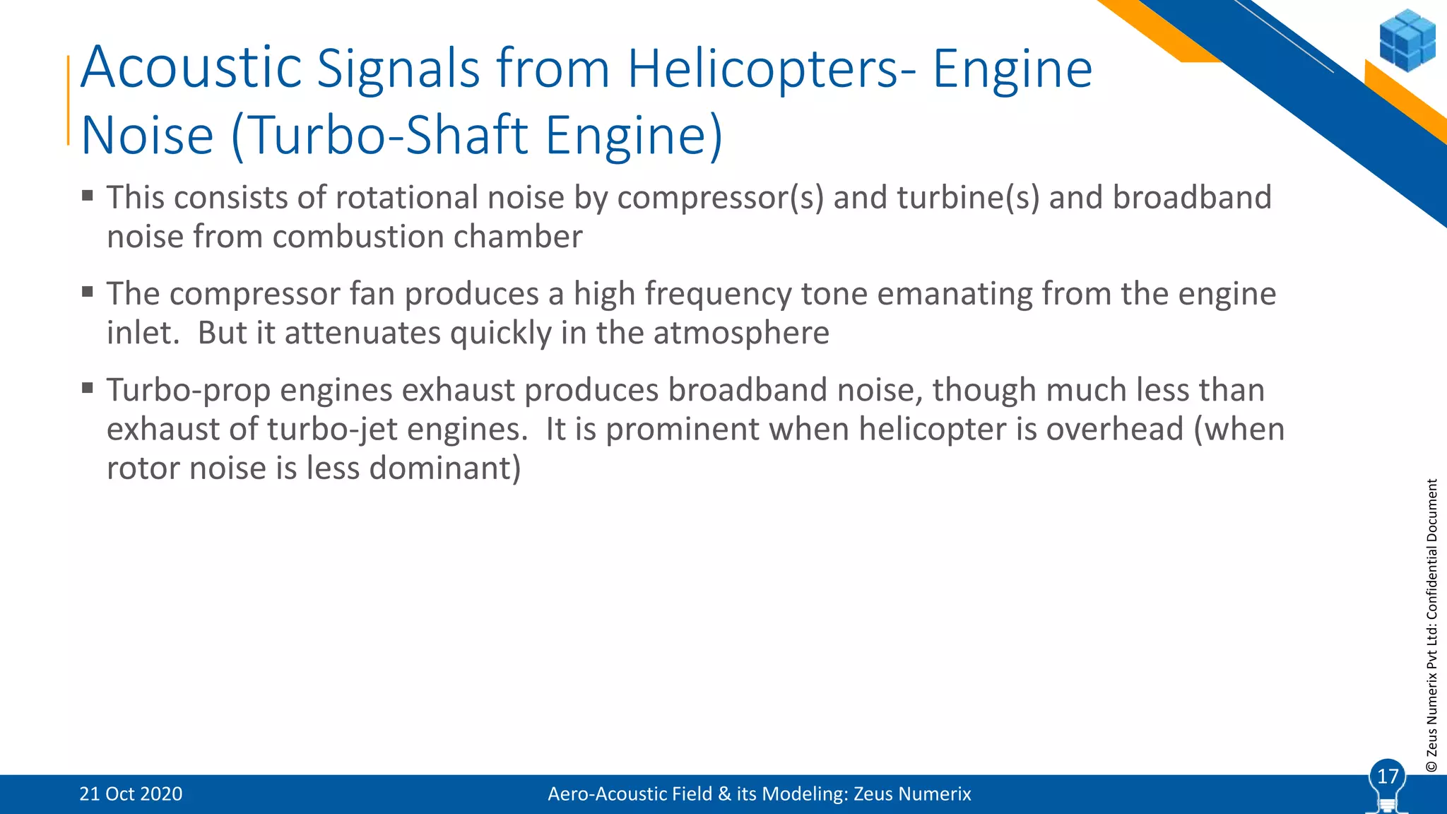 17
©ZeusNumerixPvtLtd:ConfidentialDocument
Acoustic Signals from Helicopters- Engine
Noise (Turbo-Shaft Engine)
Aero-Acoustic Field & its Modeling: Zeus Numerix
 This consists of rotational noise by compressor(s) and turbine(s) and broadband
noise from combustion chamber
 The compressor fan produces a high frequency tone emanating from the engine
inlet. But it attenuates quickly in the atmosphere
 Turbo-prop engines exhaust produces broadband noise, though much less than
exhaust of turbo-jet engines. It is prominent when helicopter is overhead (when
rotor noise is less dominant)
21 Oct 2020
17
 