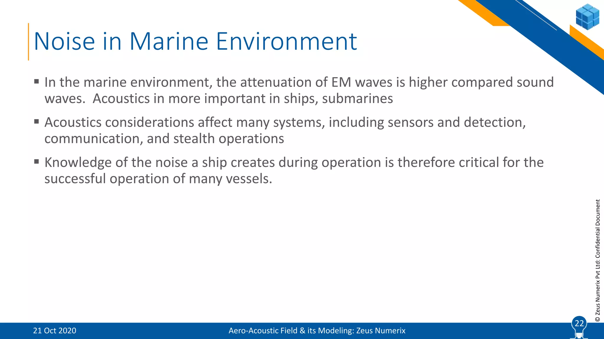 22
©ZeusNumerixPvtLtd:ConfidentialDocument
Noise in Marine Environment
Aero-Acoustic Field & its Modeling: Zeus Numerix
 In the marine environment, the attenuation of EM waves is higher compared sound
waves. Acoustics in more important in ships, submarines
 Acoustics considerations affect many systems, including sensors and detection,
communication, and stealth operations
 Knowledge of the noise a ship creates during operation is therefore critical for the
successful operation of many vessels.
21 Oct 2020
22
 