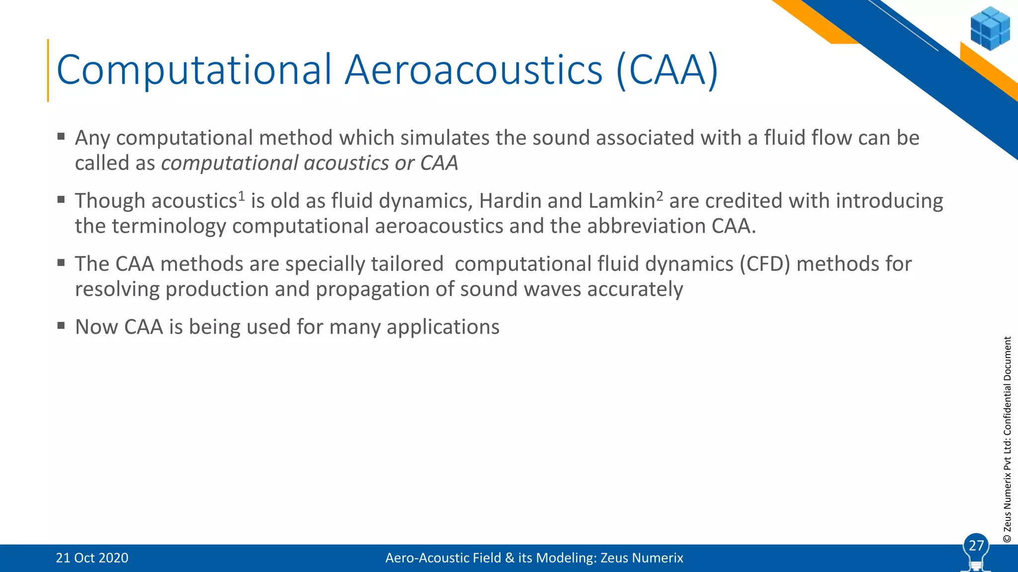 27
©ZeusNumerixPvtLtd:ConfidentialDocument
Computational Aeroacoustics (CAA)
 Any computational method which simulates the sound associated with a fluid flow can be
called as computational acoustics or CAA
 Though acoustics1 is old as fluid dynamics, Hardin and Lamkin2 are credited with introducing
the terminology computational aeroacoustics and the abbreviation CAA.
 The CAA methods are specially tailored computational fluid dynamics (CFD) methods for
resolving production and propagation of sound waves accurately
 Now CAA is being used for many applications
Aero-Acoustic Field & its Modeling: Zeus Numerix21 Oct 2020
27
 