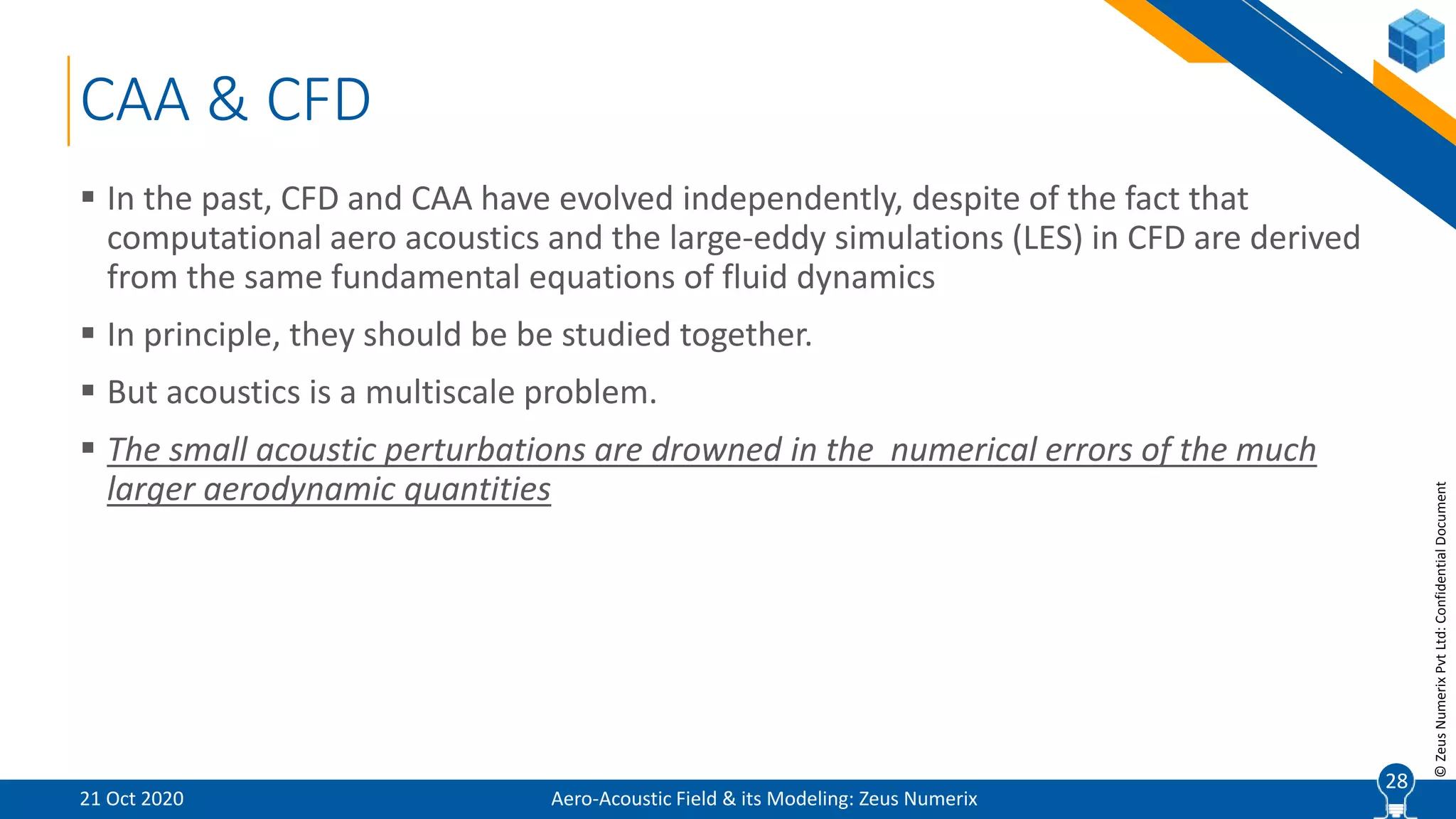 28
©ZeusNumerixPvtLtd:ConfidentialDocument
CAA & CFD
 In the past, CFD and CAA have evolved independently, despite of the fact that
computational aero acoustics and the large-eddy simulations (LES) in CFD are derived
from the same fundamental equations of fluid dynamics
 In principle, they should be be studied together.
 But acoustics is a multiscale problem.
 The small acoustic perturbations are drowned in the numerical errors of the much
larger aerodynamic quantities
Aero-Acoustic Field & its Modeling: Zeus Numerix21 Oct 2020
28
 