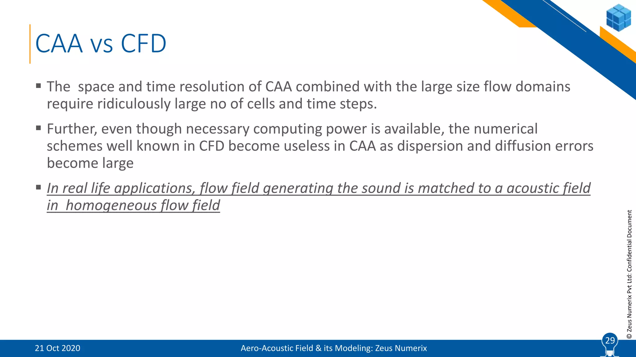 29
©ZeusNumerixPvtLtd:ConfidentialDocument
CAA vs CFD
 The space and time resolution of CAA combined with the large size flow domains
require ridiculously large no of cells and time steps.
 Further, even though necessary computing power is available, the numerical
schemes well known in CFD become useless in CAA as dispersion and diffusion errors
become large
 In real life applications, flow field generating the sound is matched to a acoustic field
in homogeneous flow field
Aero-Acoustic Field & its Modeling: Zeus Numerix21 Oct 2020
29
 