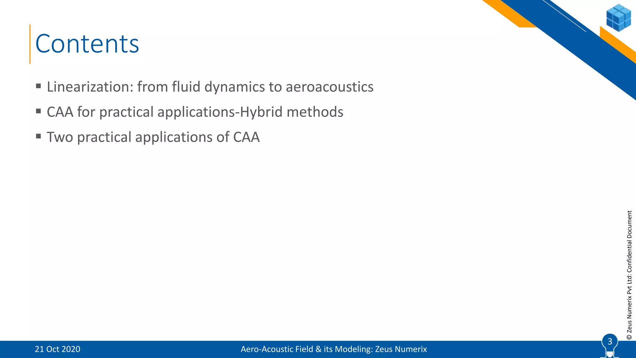 3
©ZeusNumerixPvtLtd:ConfidentialDocument
Contents
Aero-Acoustic Field & its Modeling: Zeus Numerix
 Linearization: from fluid dynamics to aeroacoustics
 CAA for practical applications-Hybrid methods
 Two practical applications of CAA
21 Oct 2020
3
 