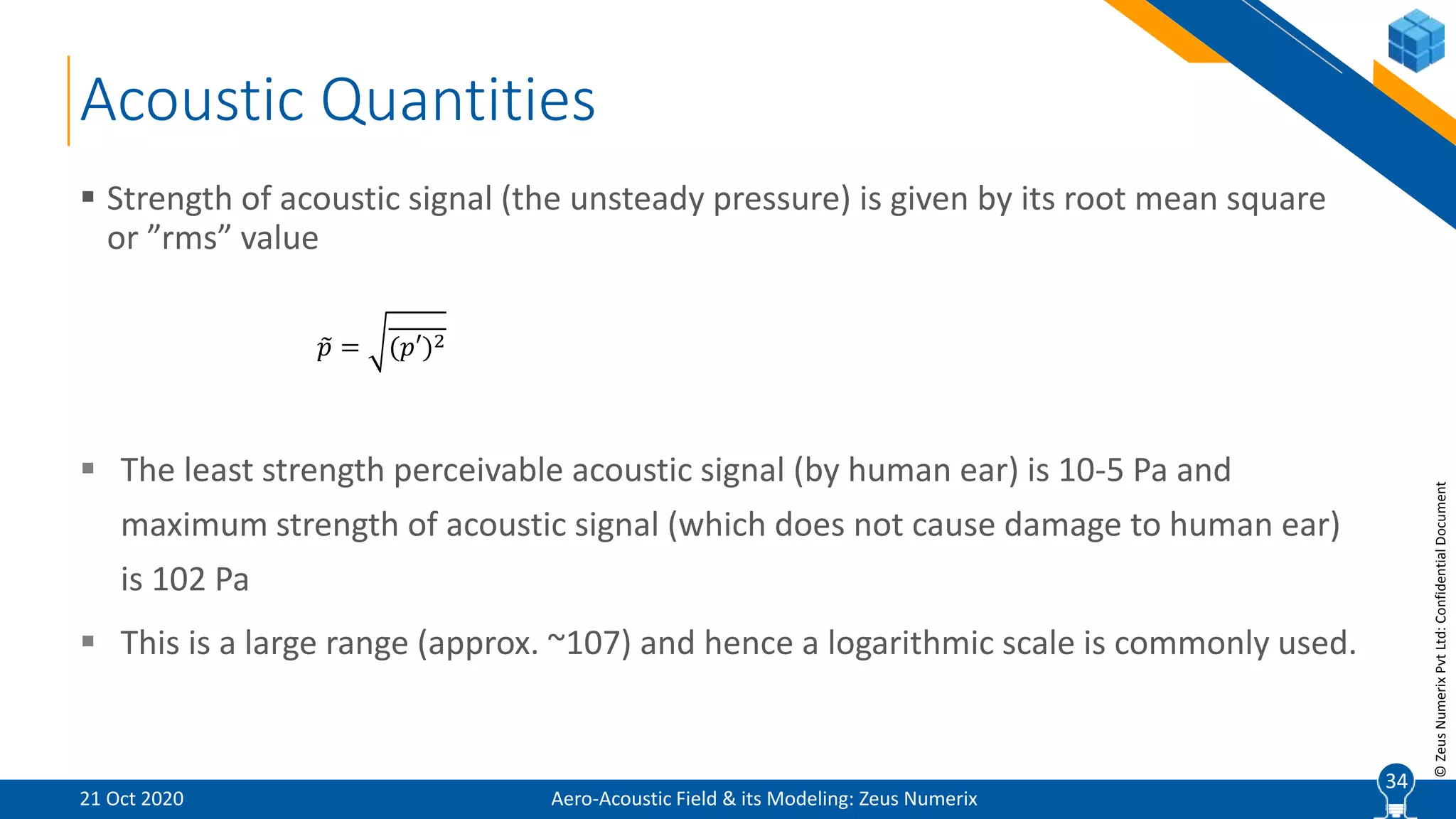 34
©ZeusNumerixPvtLtd:ConfidentialDocument
Acoustic Quantities
 Strength of acoustic signal (the unsteady pressure) is given by its root mean square
or ”rms” value
 The least strength perceivable acoustic signal (by human ear) is 10-5 Pa and
maximum strength of acoustic signal (which does not cause damage to human ear)
is 102 Pa
 This is a large range (approx. ~107) and hence a logarithmic scale is commonly used.
𝑝 = (𝑝′)2
Aero-Acoustic Field & its Modeling: Zeus Numerix21 Oct 2020
34
 