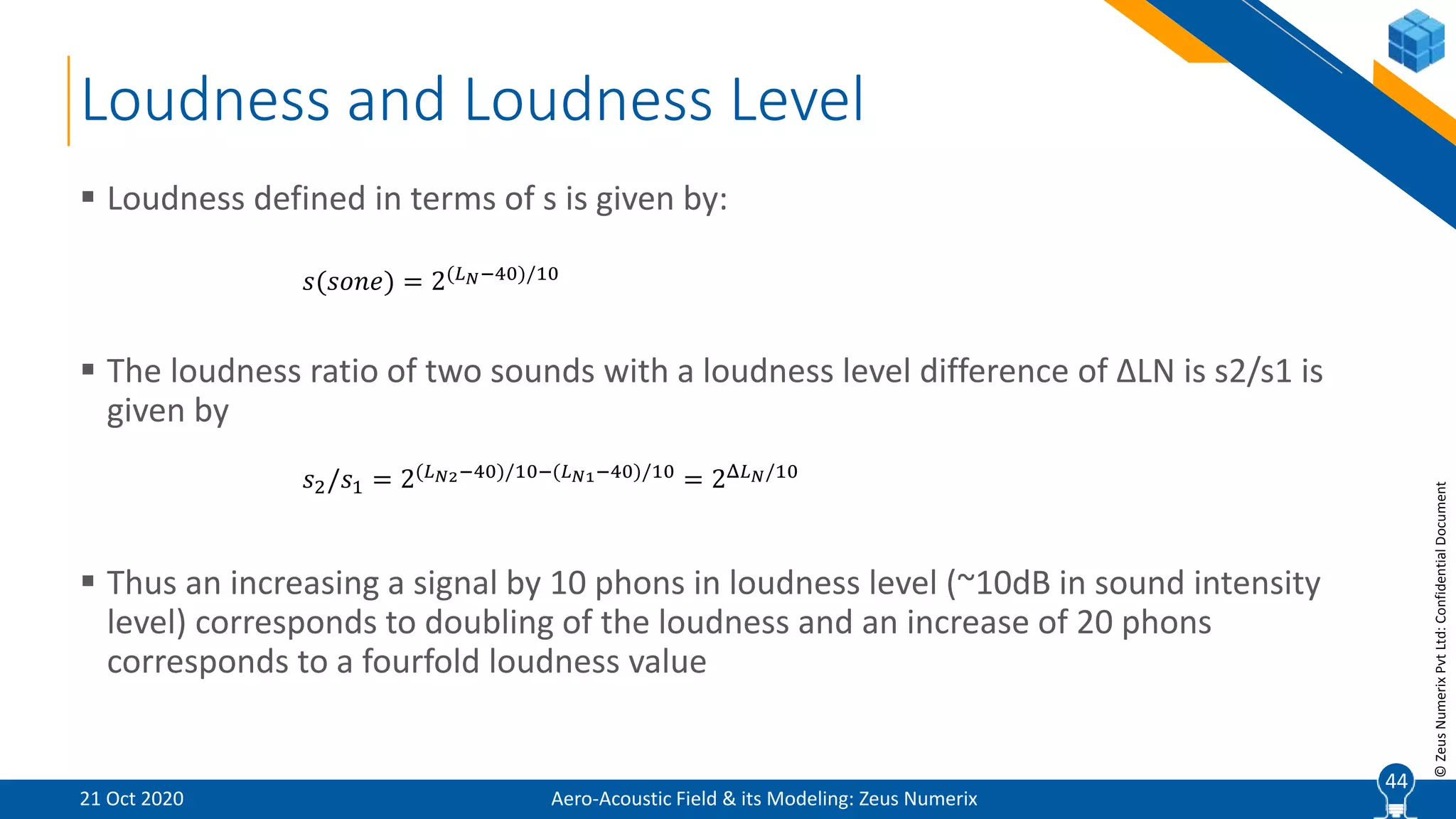 44
©ZeusNumerixPvtLtd:ConfidentialDocument
Loudness and Loudness Level
 Loudness defined in terms of s is given by:
 The loudness ratio of two sounds with a loudness level difference of ∆LN is s2/s1 is
given by
 Thus an increasing a signal by 10 phons in loudness level (~10dB in sound intensity
level) corresponds to doubling of the loudness and an increase of 20 phons
corresponds to a fourfold loudness value
𝑠(𝑠𝑜𝑛𝑒) = 2(𝐿 𝑁−40)/10
𝑠2/𝑠1 = 2(𝐿 𝑁2−40)/10−(𝐿 𝑁1−40)/10 = 2Δ𝐿 𝑁/10
Aero-Acoustic Field & its Modeling: Zeus Numerix21 Oct 2020
44
 