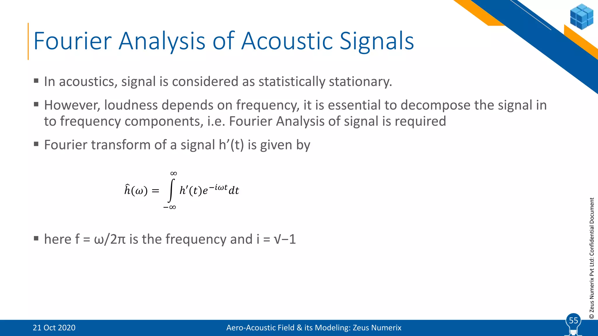 55
©ZeusNumerixPvtLtd:ConfidentialDocument
Fourier Analysis of Acoustic Signals
 In acoustics, signal is considered as statistically stationary.
 However, loudness depends on frequency, it is essential to decompose the signal in
to frequency components, i.e. Fourier Analysis of signal is required
 Fourier transform of a signal h’(t) is given by
 here f = ω/2π is the frequency and i = √−1
ℎ(𝜔) =
−∞
∞
ℎ′(𝑡)𝑒−𝑖𝜔𝑡
𝑑𝑡
Aero-Acoustic Field & its Modeling: Zeus Numerix21 Oct 2020
55
 