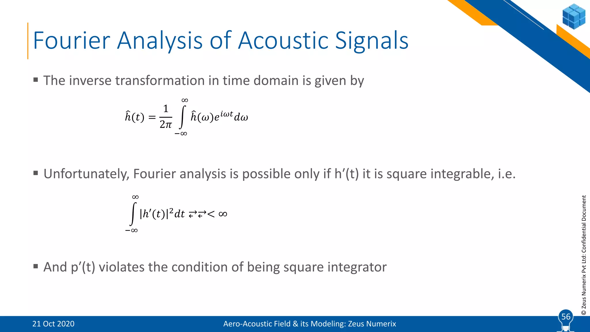 56
©ZeusNumerixPvtLtd:ConfidentialDocument
Fourier Analysis of Acoustic Signals
 The inverse transformation in time domain is given by
 Unfortunately, Fourier analysis is possible only if h′(t) it is square integrable, i.e.
 And p′(t) violates the condition of being square integrator
ℎ(𝑡) =
1
2𝜋
−∞
∞
ℎ(𝜔)𝑒 𝑖𝜔𝑡
𝑑𝜔
−∞
∞
ℎ′(𝑡) 2 𝑑𝑡 ⥂⥂< ∞
Aero-Acoustic Field & its Modeling: Zeus Numerix21 Oct 2020
56
 