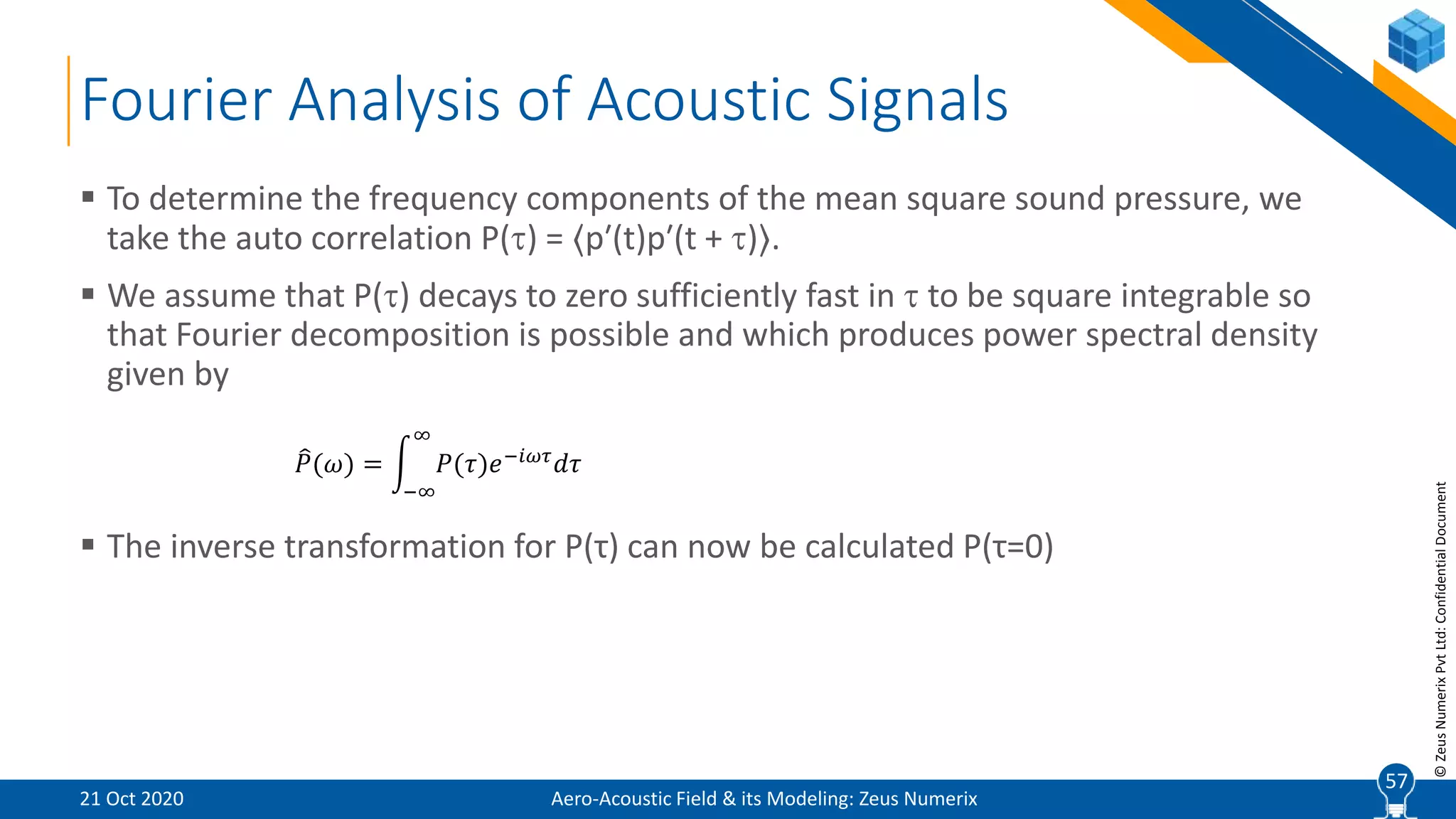 57
©ZeusNumerixPvtLtd:ConfidentialDocument
Fourier Analysis of Acoustic Signals
 To determine the frequency components of the mean square sound pressure, we
take the auto correlation P() = ⟨p′(t)p′(t + )⟩.
 We assume that P() decays to zero sufficiently fast in  to be square integrable so
that Fourier decomposition is possible and which produces power spectral density
given by
 The inverse transformation for P(τ) can now be calculated P(τ=0)
𝑃(𝜔) =
−∞
∞
𝑃(𝜏)𝑒−𝑖𝜔𝜏
𝑑𝜏
Aero-Acoustic Field & its Modeling: Zeus Numerix21 Oct 2020
57
 