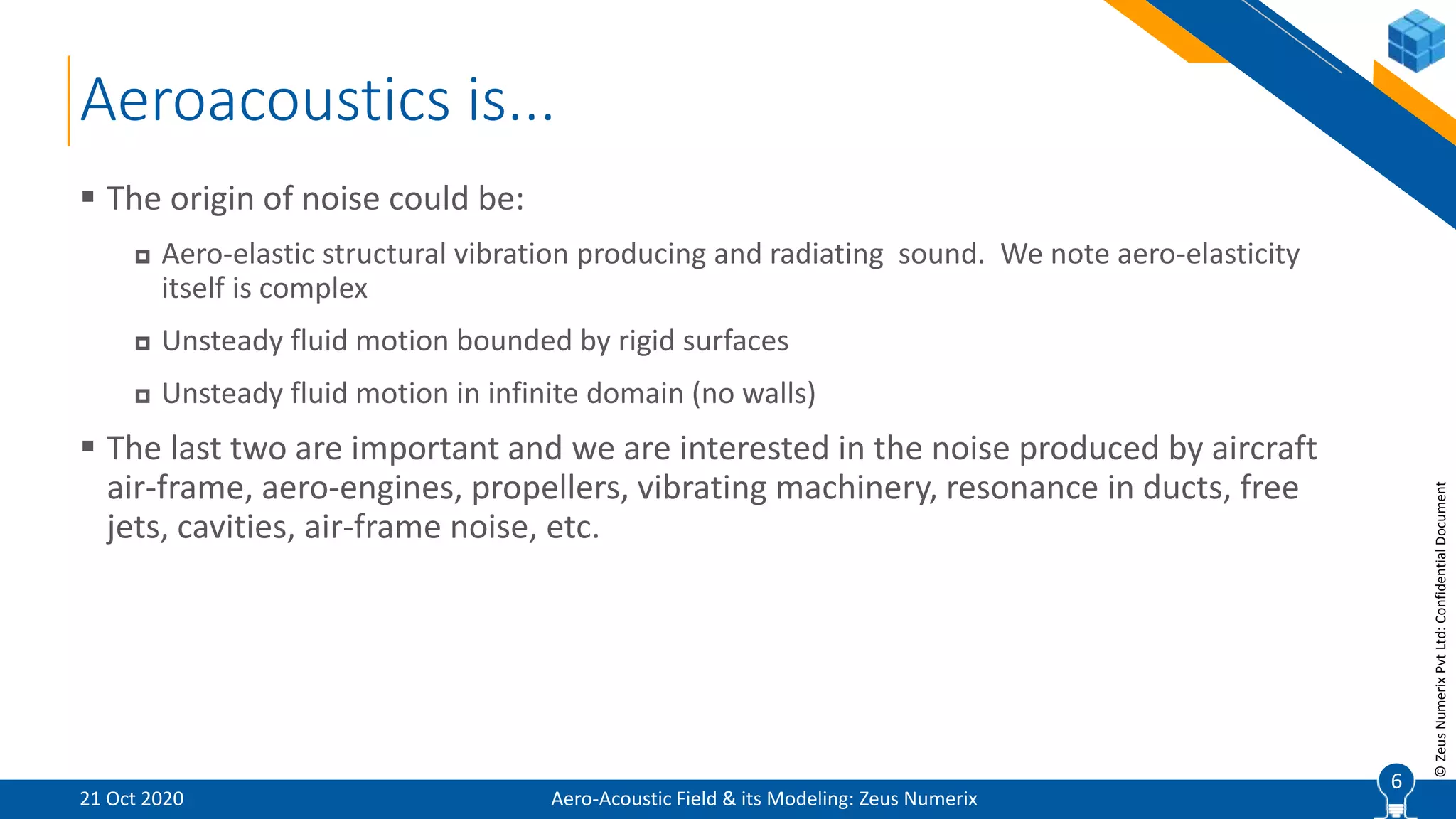 6
©ZeusNumerixPvtLtd:ConfidentialDocument
Aeroacoustics is...
Aero-Acoustic Field & its Modeling: Zeus Numerix
 The origin of noise could be:
 Aero-elastic structural vibration producing and radiating sound. We note aero-elasticity
itself is complex
 Unsteady fluid motion bounded by rigid surfaces
 Unsteady fluid motion in infinite domain (no walls)
 The last two are important and we are interested in the noise produced by aircraft
air-frame, aero-engines, propellers, vibrating machinery, resonance in ducts, free
jets, cavities, air-frame noise, etc.
21 Oct 2020
6
 