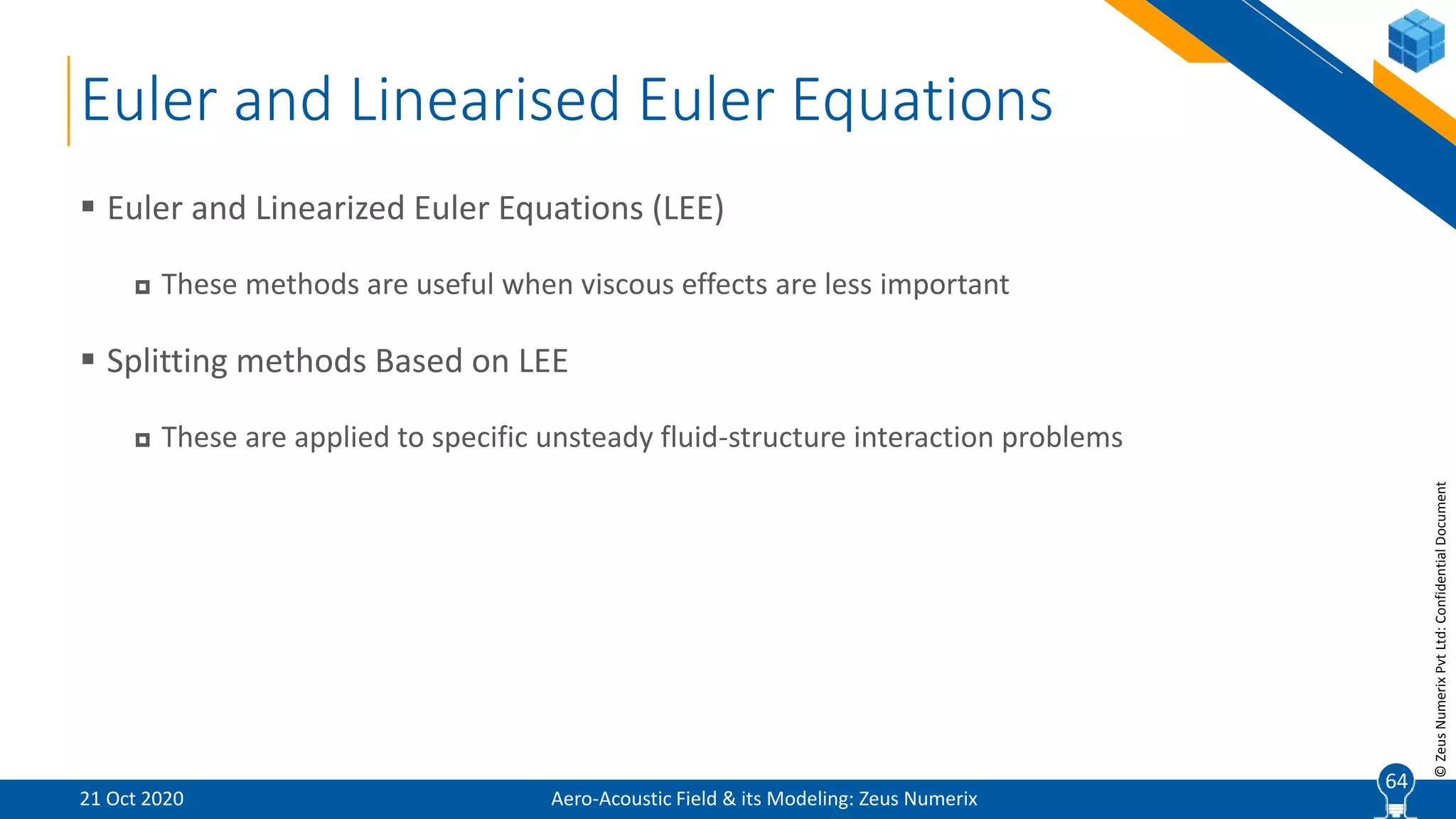 64
©ZeusNumerixPvtLtd:ConfidentialDocument
Euler and Linearised Euler Equations
 Euler and Linearized Euler Equations (LEE)
 These methods are useful when viscous effects are less important
 Splitting methods Based on LEE
 These are applied to specific unsteady fluid-structure interaction problems
Aero-Acoustic Field & its Modeling: Zeus Numerix21 Oct 2020
64
 