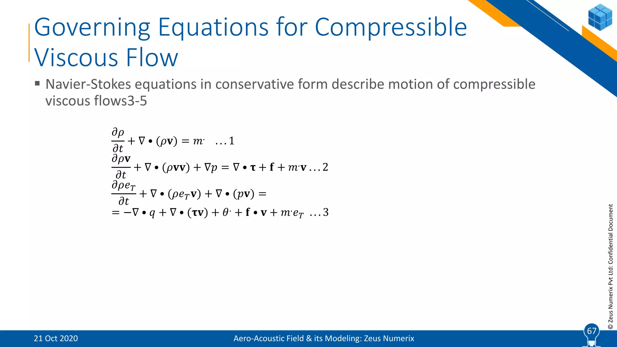 67
©ZeusNumerixPvtLtd:ConfidentialDocument
Governing Equations for Compressible
Viscous Flow
 Navier-Stokes equations in conservative form describe motion of compressible
viscous flows3-5
𝜕𝜌
𝜕𝑡
+ ∇ • (𝜌𝐯) = 𝑚. . . . 1
𝜕𝜌𝐯
𝜕𝑡
+ ∇ • (𝜌𝐯𝐯) + ∇𝑝 = ∇ • 𝛕 + 𝐟 + 𝑚. 𝐯 . . . 2
𝜕𝜌𝑒 𝑇
𝜕𝑡
+ ∇ • (𝜌𝑒 𝑇 𝐯) + ∇ • (𝑝𝐯) =
= −∇ • 𝑞 + ∇ • (𝛕𝐯) + 𝜃. + 𝐟 • 𝐯 + 𝑚. 𝑒 𝑇 . . . 3
Aero-Acoustic Field & its Modeling: Zeus Numerix21 Oct 2020
67
 
