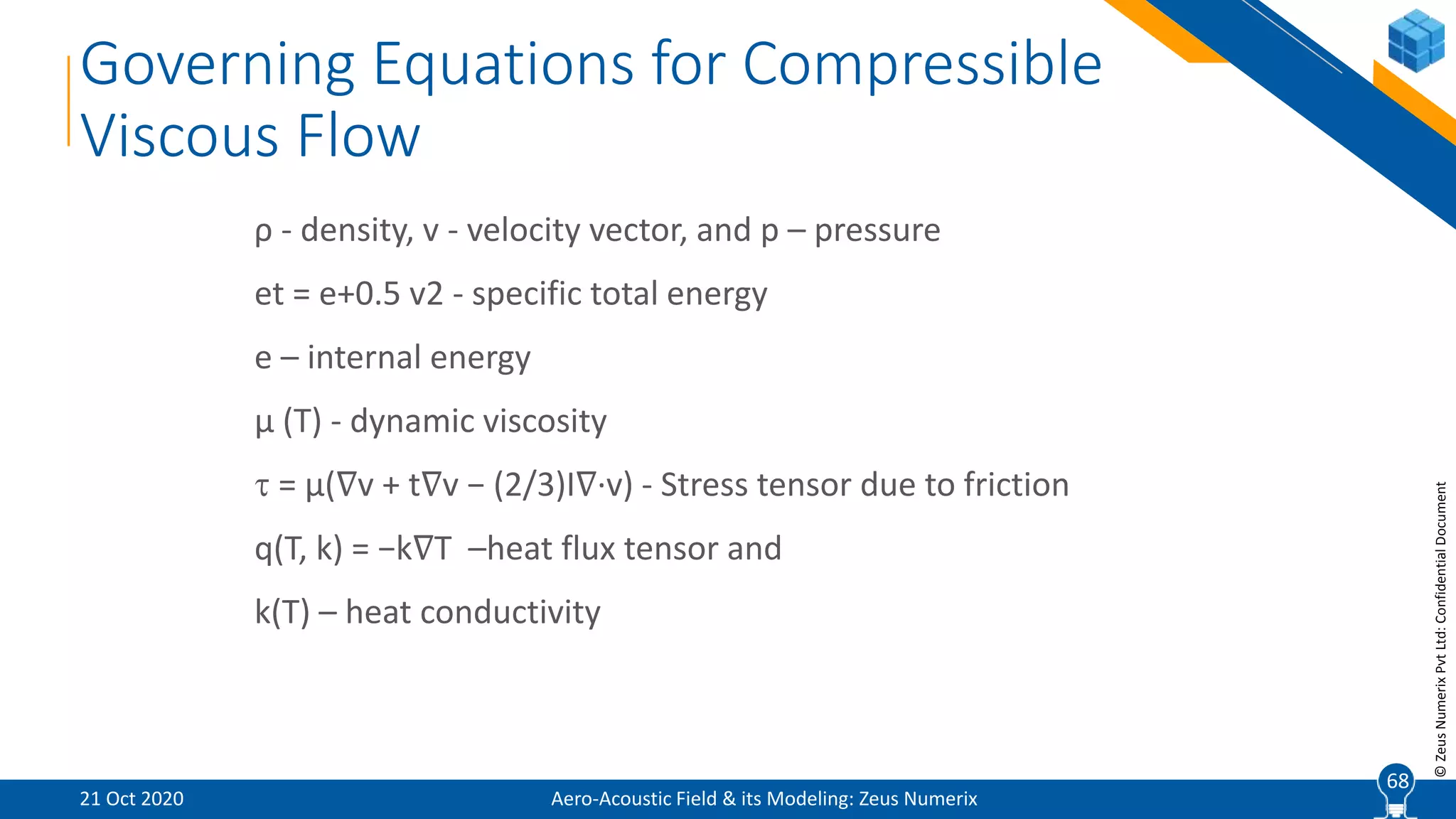 68
©ZeusNumerixPvtLtd:ConfidentialDocument
Governing Equations for Compressible
Viscous Flow
ρ - density, v - velocity vector, and p – pressure
et = e+0.5 v2 - specific total energy
e – internal energy
µ (T) - dynamic viscosity
 = µ(∇v + t∇v − (2/3)I∇·v) - Stress tensor due to friction
q(T, k) = −k∇T –heat flux tensor and
k(T) – heat conductivity
Aero-Acoustic Field & its Modeling: Zeus Numerix21 Oct 2020
68
 