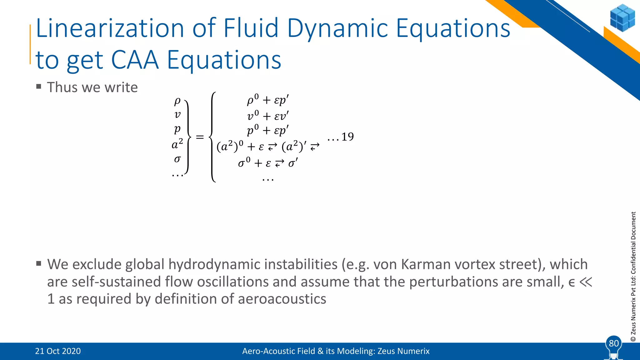 80
©ZeusNumerixPvtLtd:ConfidentialDocument
Linearization of Fluid Dynamic Equations
to get CAA Equations
 Thus we write
 We exclude global hydrodynamic instabilities (e.g. von Karman vortex street), which
are self-sustained flow oscillations and assume that the perturbations are small, ϵ ≪
1 as required by definition of aeroacoustics
𝜌
𝑣
𝑝
𝑎2
𝜎
. . .
=
𝜌0
+ 𝜀𝑝′
𝑣0
+ 𝜀𝑣′
𝑝0 + 𝜀𝑝′
(𝑎2
)0
+ 𝜀 ⥂ (𝑎2
)′ ⥂
𝜎0
+ 𝜀 ⥂ 𝜎′
. . .
. . . 19
Aero-Acoustic Field & its Modeling: Zeus Numerix21 Oct 2020
80
 