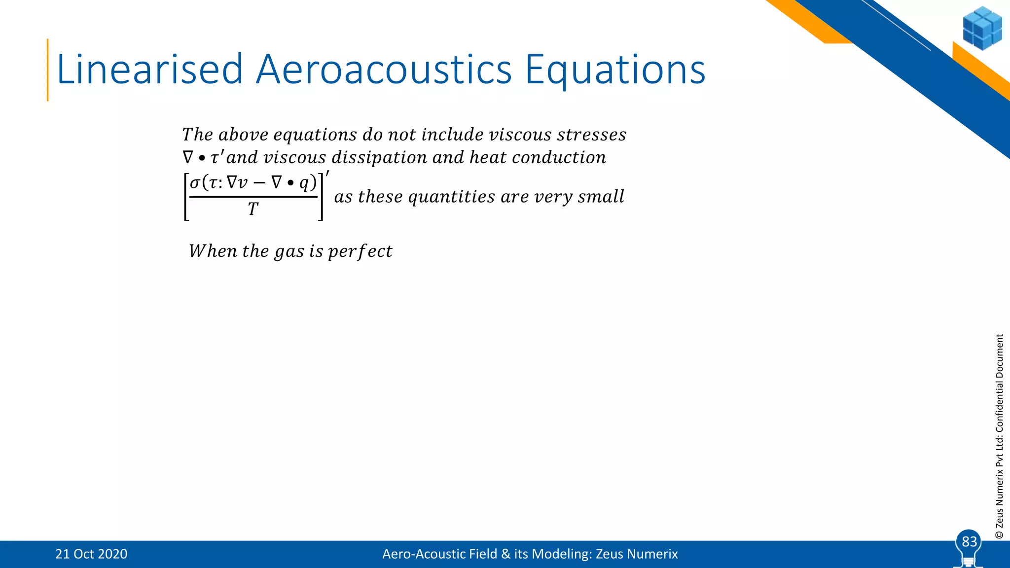 83
©ZeusNumerixPvtLtd:ConfidentialDocument
Linearised Aeroacoustics Equations
𝑇ℎ𝑒 𝑎𝑏𝑜𝑣𝑒 𝑒𝑞𝑢𝑎𝑡𝑖𝑜𝑛𝑠 𝑑𝑜 𝑛𝑜𝑡 𝑖𝑛𝑐𝑙𝑢𝑑𝑒 𝑣𝑖𝑠𝑐𝑜𝑢𝑠 𝑠𝑡𝑟𝑒𝑠𝑠𝑒𝑠
∇ • 𝜏′
𝑎𝑛𝑑 𝑣𝑖𝑠𝑐𝑜𝑢𝑠 𝑑𝑖𝑠𝑠𝑖𝑝𝑎𝑡𝑖𝑜𝑛 𝑎𝑛𝑑 ℎ𝑒𝑎𝑡 𝑐𝑜𝑛𝑑𝑢𝑐𝑡𝑖𝑜𝑛
𝜎 𝜏: ∇𝑣 − ∇ • 𝑞
𝑇
′
𝑎𝑠 𝑡ℎ𝑒𝑠𝑒 𝑞𝑢𝑎𝑛𝑡𝑖𝑡𝑖𝑒𝑠 𝑎𝑟𝑒 𝑣𝑒𝑟𝑦 𝑠𝑚𝑎𝑙𝑙
Aero-Acoustic Field & its Modeling: Zeus Numerix21 Oct 2020
83
𝑊ℎ𝑒𝑛 𝑡ℎ𝑒 𝑔𝑎𝑠 𝑖𝑠 𝑝𝑒𝑟𝑓𝑒𝑐𝑡
 