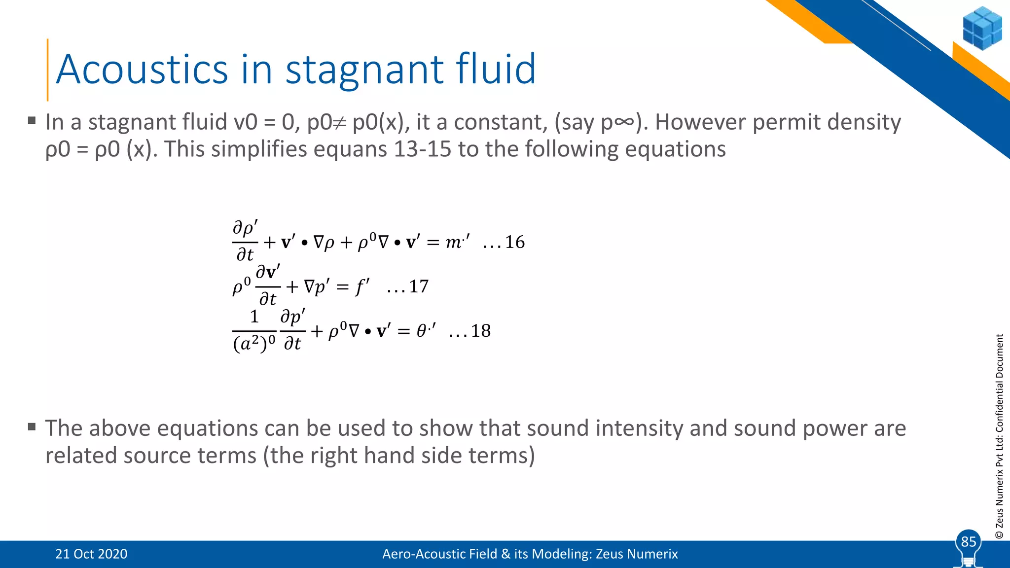 85
©ZeusNumerixPvtLtd:ConfidentialDocument
Acoustics in stagnant fluid
 In a stagnant fluid v0 = 0, p0 p0(x), it a constant, (say p∞). However permit density
ρ0 = ρ0 (x). This simplifies equans 13-15 to the following equations
 The above equations can be used to show that sound intensity and sound power are
related source terms (the right hand side terms)
𝜕𝜌′
𝜕𝑡
+ 𝐯′ • ∇𝜌 + 𝜌0∇ • 𝐯′ = 𝑚.′ . . . 16
𝜌0
𝜕𝐯′
𝜕𝑡
+ ∇𝑝′ = 𝑓′ . . . 17
1
(𝑎2)0
𝜕𝑝′
𝜕𝑡
+ 𝜌0∇ • 𝐯′ = 𝜃.′ . . . 18
Aero-Acoustic Field & its Modeling: Zeus Numerix21 Oct 2020
85
 