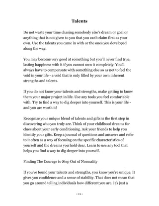 - 11 -
Talents
Do not waste your time chasing somebody else's dream or goal or
anything that is not given to you that you can't claim first as your
own. Use the talents you came in with or the ones you developed
along the way.
You may become very good at something but you'll never find true,
lasting happiness with it if you cannot own it completely. You'll
always have to compensate with something else so as not to feel the
void in your life - a void that is only filled by your own inherent
strengths and talents.
If you do not know your talents and strengths, make getting to know
them your major project in life. Use any tools you feel comfortable
with. Try to find a way to dig deeper into yourself. This is your life -
and you are worth it!
Recognize your unique blend of talents and gifts is the first step in
discovering who you truly are. Think of your childhood dreams for
clues about your early conditioning. Ask your friends to help you
identify your gifts. Keep a journal of questions and answers and refer
to it often as a way of focusing on the specific characteristics of
yourself and the dreams you hold dear. Learn to use any tool that
helps you find a way to dig deeper into yourself.
Finding The Courage to Step Out of Normality
If you've found your talents and strengths, you know you're unique. It
gives you confidence and a sense of stability. That does not mean that
you go around telling individuals how different you are. It's just a
 