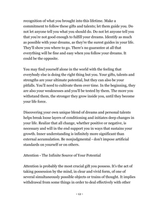 - 12 -
recognition of what you brought into this lifetime. Make a
commitment to follow these gifts and talents; let them guide you. Do
not let anyone tell you what you should do. Do not let anyone tell you
that you're not good enough to fulfill your dreams. Identify as much
as possible with your dreams, as they're the surest guides in your life.
They'll show you where to go. There’s no guarantee at all that
everything will be fine and easy when you follow your dreams. It
could be the opposite.
You may find yourself alone in the world with the feeling that
everybody else is doing the right thing but you. Your gifts, talents and
strengths are your ultimate potential, but they can also be your
pitfalls. You’ll need to cultivate them over time. In the beginning, they
are also your weaknesses and you'll be tested by them. The more you
withstand them, the stronger they grow inside you, until they become
your life force.
Discovering your own unique blend of dreams and personal talents
helps break loose layers of conditioning and initiates deep changes in
your life. Realize that all change, whether positive or negative, is
necessary and will in the end support you in ways that sustains your
growth. Inner understanding is infinitely more significant than
external accumulation. Be nonjudgmental - don't impose artificial
standards on yourself or on others.
Attention - The Infinite Source of Your Potential
Attention is probably the most crucial gift you possess. It's the act of
taking possession by the mind, in clear and vivid form, of one of
several simultaneously possible objects or trains of thought. It implies
withdrawal from some things in order to deal effectively with other
 