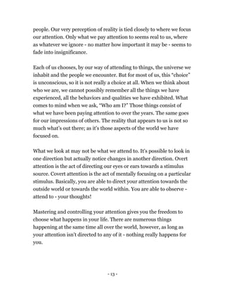 - 13 -
people. Our very perception of reality is tied closely to where we focus
our attention. Only what we pay attention to seems real to us, where
as whatever we ignore - no matter how important it may be - seems to
fade into insignificance.
Each of us chooses, by our way of attending to things, the universe we
inhabit and the people we encounter. But for most of us, this “choice”
is unconscious, so it is not really a choice at all. When we think about
who we are, we cannot possibly remember all the things we have
experienced, all the behaviors and qualities we have exhibited. What
comes to mind when we ask, “Who am I?” Those things consist of
what we have been paying attention to over the years. The same goes
for our impressions of others. The reality that appears to us is not so
much what’s out there; as it's those aspects of the world we have
focused on.
What we look at may not be what we attend to. It's possible to look in
one direction but actually notice changes in another direction. Overt
attention is the act of directing our eyes or ears towards a stimulus
source. Covert attention is the act of mentally focusing on a particular
stimulus. Basically, you are able to direct your attention towards the
outside world or towards the world within. You are able to observe -
attend to - your thoughts!
Mastering and controlling your attention gives you the freedom to
choose what happens in your life. There are numerous things
happening at the same time all over the world, however, as long as
your attention isn't directed to any of it - nothing really happens for
you.
 