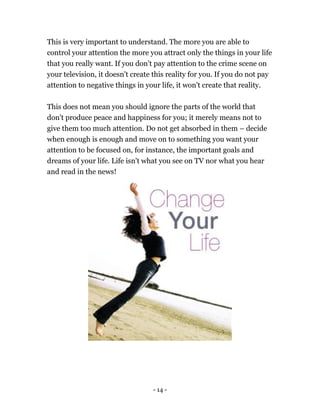 - 14 -
This is very important to understand. The more you are able to
control your attention the more you attract only the things in your life
that you really want. If you don't pay attention to the crime scene on
your television, it doesn't create this reality for you. If you do not pay
attention to negative things in your life, it won't create that reality.
This does not mean you should ignore the parts of the world that
don't produce peace and happiness for you; it merely means not to
give them too much attention. Do not get absorbed in them – decide
when enough is enough and move on to something you want your
attention to be focused on, for instance, the important goals and
dreams of your life. Life isn't what you see on TV nor what you hear
and read in the news!
 