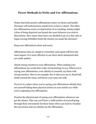 - 16 -
Power Methods to Write and Use Affirmations
Notice that both positive affirmations center on choice and health.
The basic self (subconscious mind) loves to have a choice. The other
two affirmations center on deprivation of no smoking, losing weight.
A fear of being deprived can launch the exact behavior you wish to
discontinue. How many times have you decided to go on a diet only to
begin craving forbidden foods the instant you made the decision?
Keep your affirmations short and sweet.
Affirmations that are simple to remember and repeat will have the
most impact. It is more effective to use three short statements that
are easily spoken.
Attach strong emotion to your affirmations. When making your
affirmations use words that evoke strong feelings in you. When you're
saying your affirmations, even silently to yourself, say them with
strong emotion. Here is an example: See it when you say it. Stand tall,
stride around the room, and throw your arms out wide.
If you're in a place where you're saying your affirmations silently then
see yourself taking these physical actions in your mind‘s eye while
you're repeating your affirmations.
Practice the physical part of saying your affirmations whenever you
get the chance. This way you'll have a solid anchor of yourself going
through these movements for those times when you need to visualize
the movement and you silently say the affirmation.
 