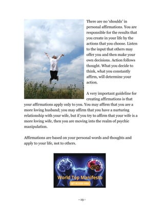 - 19 -
There are no ‘shoulds’ in
personal affirmations. You are
responsible for the results that
you create in your life by the
actions that you choose. Listen
to the input that others may
offer you and then make your
own decisions. Action follows
thought. What you decide to
think, what you constantly
affirm, will determine your
action.
A very important guideline for
creating affirmations is that
your affirmations apply only to you. You may affirm that you are a
more loving husband; you may affirm that you have a nurturing
relationship with your wife, but if you try to affirm that your wife is a
more loving wife, then you are moving into the realm of psychic
manipulation.
Affirmations are based on your personal words and thoughts and
apply to your life, not to others.
 