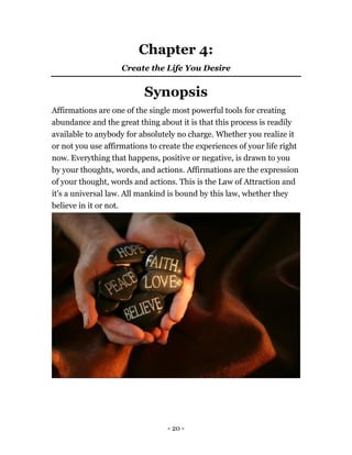 - 20 -
Chapter 4:
Create the Life You Desire
Synopsis
Affirmations are one of the single most powerful tools for creating
abundance and the great thing about it is that this process is readily
available to anybody for absolutely no charge. Whether you realize it
or not you use affirmations to create the experiences of your life right
now. Everything that happens, positive or negative, is drawn to you
by your thoughts, words, and actions. Affirmations are the expression
of your thought, words and actions. This is the Law of Attraction and
it's a universal law. All mankind is bound by this law, whether they
believe in it or not.
 