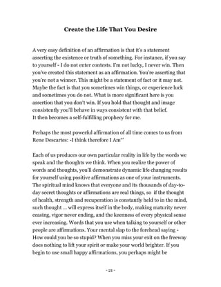 - 21 -
Create the Life That You Desire
A very easy definition of an affirmation is that it's a statement
asserting the existence or truth of something. For instance, if you say
to yourself - I do not enter contests. I'm not lucky, I never win. Then
you've created this statement as an affirmation. You’re asserting that
you’re not a winner. This might be a statement of fact or it may not.
Maybe the fact is that you sometimes win things, or experience luck
and sometimes you do not. What is more significant here is you
assertion that you don‘t win. If you hold that thought and image
consistently you'll behave in ways consistent with that belief.
It then becomes a self-fulfilling prophecy for me.
Perhaps the most powerful affirmation of all time comes to us from
Rene Descartes: -I think therefore I Am“'
Each of us produces our own particular reality in life by the words we
speak and the thoughts we think. When you realize the power of
words and thoughts, you'll demonstrate dynamic life changing results
for yourself using positive affirmations as one of your instruments.
The spiritual mind knows that everyone and its thousands of day-to-
day secret thoughts or affirmations are real things, so if the thought
of health, strength and recuperation is constantly held to in the mind,
such thought … will express itself in the body, making maturity never
ceasing, vigor never ending, and the keenness of every physical sense
ever increasing. Words that you use when talking to yourself or other
people are affirmations. Your mental slap to the forehead saying -
How could you be so stupid? When you miss your exit on the freeway
does nothing to lift your spirit or make your world brighter. If you
begin to use small happy affirmations, you perhaps might be
 