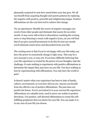 - 22 -
pleasantly surprised to note how much better your day goes. We all
can benefit from acquiring thought and speech patterns by replacing
the negative with positive, powerful and enlightening images. Positive
affirmations are the very best tool to achieve this change.
Try an experiment. Identify the source of negative messages you
receive from other people and eliminate that source for an entire
month. It may seem odd at first to discontinue watching the evening
news or stop listening to music with negative lyrics, yet you will find
that if you give yourself permission to do this for just one month
you‘ll eliminate much stress and discomfort from your life.
The exciting news is that if you're not happy with your life today you
have the power to consciously change it right away. This may be a
new concept to you, or may not. If you have difficulty believing that
your life experience is created by the power of your thoughts, take the
challenge. It costs nothing to experiment with positive affirmations to
determine the impact they may have on your life. You have nothing to
lose by experimenting with affirmations. You only have the world to
gain!
It doesn't matter what your experience has been to date of family,
culture, environment, or even how old you are. Anyone can benefit
from the effective use of positive affirmations. The past does not
predict the future. You're not locked in to your current life experience.
Affirmations are valuable tools, used to move our reality in positive
directions. Use positive, self-directed affirmations to create the self-
fulfilling prophecies that you desire for your life. You can make it so
in any area of your life you choose.
 