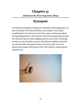 - 23 -
Chapter 5:
Attitude is the Most Important Thing
Synopsis
It is the basic principle of looking at a half full or half-empty glass. It's
your viewpoint of life that determines you attitude. If you think
everything has to be given to you for free, you're setting yourself up
for big disappointment. You'll spend a lot of time being angry because
You will soon discover that nothing comes to you for free. Centering
on who you are and what you have will shift your attitude and make
you more humble. Recognize what you do have in life. Go out in
nature and recognize the beauty of life. Pick a flower, watch and feel
the grace of it.
 