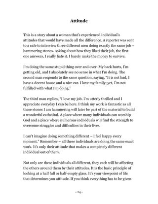 - 24 -
Attitude
This is a story about a woman that’s experienced individual’s
attitudes that would have made all the difference. A reporter was sent
to a cafe to interview three different men doing exactly the same job –
hammering stones. Asking about how they liked their job, the first
one answers, I really hate it. I barely make the money to survive.
I'm doing the same stupid thing over and over. My back hurts, I'm
getting old, and I absolutely see no sense in what I'm doing. The
second man responds to the same question, saying, “It is not bad, I
have a decent house and a nice car. I love my family; yet, I'm not
fulfilled with what I'm doing.”
The third man replies, “I love my job. I'm utterly thrilled and I
appreciate everyday I can be here. I think my work is fantastic as all
these stones I am hammering will later be part of the material to build
a wonderful cathedral. A place where many individuals can worship
God and a place where numerous individuals will find the strength to
overcome struggles and difficulties in their lives.
I can't imagine doing something different – I feel happy every
moment.” Remember – all these individuals are doing the same exact
work. It's only their attitude that makes a completely different
individual out of them.
Not only are these individuals all different, they each will be affecting
the others around them by their attitudes. It is the basic principle of
looking at a half full or half-empty glass. It's your viewpoint of life
that determines you attitude. If you think everything has to be given
 