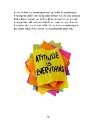 - 25 -
to you for free, you're setting yourself up for big disappointment.
You'll spend a lot of time being angry because you will soon discover
that nothing comes to you for free. Centering on who you are and
what you have will shift your attitude and make you more humble.
Recognize what you do have in life. Go out in nature and recognize
the beauty of life. Pick a flower, watch and feel the grace of it.
 