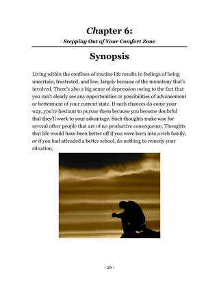- 26 -
Chapter 6:
Stepping Out of Your Comfort Zone
Synopsis
Living within the confines of routine life results in feelings of being
uncertain, frustrated, and low, largely because of the monotony that's
involved. There's also a big sense of depression owing to the fact that
you can't clearly see any opportunities or possibilities of advancement
or betterment of your current state. If such chances do come your
way, you're hesitant to pursue them because you become doubtful
that they'll work to your advantage. Such thoughts make way for
several other people that are of no productive consequence. Thoughts
that life would have been better off if you were born into a rich family,
or if you had attended a better school, do nothing to remedy your
situation.
 