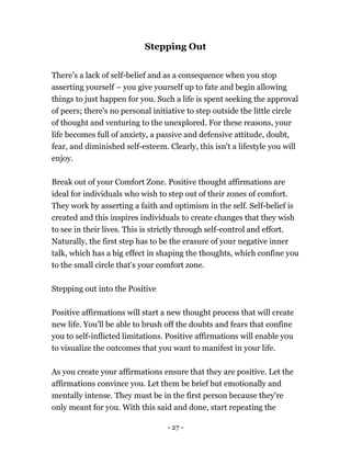 - 27 -
Stepping Out
There’s a lack of self-belief and as a consequence when you stop
asserting yourself – you give yourself up to fate and begin allowing
things to just happen for you. Such a life is spent seeking the approval
of peers; there's no personal initiative to step outside the little circle
of thought and venturing to the unexplored. For these reasons, your
life becomes full of anxiety, a passive and defensive attitude, doubt,
fear, and diminished self-esteem. Clearly, this isn't a lifestyle you will
enjoy.
Break out of your Comfort Zone. Positive thought affirmations are
ideal for individuals who wish to step out of their zones of comfort.
They work by asserting a faith and optimism in the self. Self-belief is
created and this inspires individuals to create changes that they wish
to see in their lives. This is strictly through self-control and effort.
Naturally, the first step has to be the erasure of your negative inner
talk, which has a big effect in shaping the thoughts, which confine you
to the small circle that's your comfort zone.
Stepping out into the Positive
Positive affirmations will start a new thought process that will create
new life. You'll be able to brush off the doubts and fears that confine
you to self-inflicted limitations. Positive affirmations will enable you
to visualize the outcomes that you want to manifest in your life.
As you create your affirmations ensure that they are positive. Let the
affirmations convince you. Let them be brief but emotionally and
mentally intense. They must be in the first person because they're
only meant for you. With this said and done, start repeating the
 