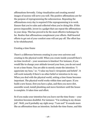 - 28 -
affirmations fervently. Using visualization and creating mental
images of success will serve you well. The positive affirmations are for
the purpose of reprogramming the subconscious. Repeating the
affirmations every day is required if the reprogramming is to work.
Ensure that you're calm and collected when you're doing this. If this
proves impossible, invest in a gadget that can repeat the affirmations
in your sleep. This has proved to be the most effective technique by
far. Realize that affirmations complement your efforts. Half-hearted
efforts to get out of your comfort zone will not pay off. The effort has
to be wholehearted.
Creating a time frame
There's a difference between creating in your own universe and
creating in the physical world. When you create inside yourself there's
no time involved – your awareness is timeless! For instance, if you
would like to change your attitude toward your boss, you do not need
to set a time frame. You are able to merely create the intention: “I
appreciate my boss,” or, “I value my boss’s viewpoints and beliefs”. It
will work instantly if there's no other belief or intention in its way.
When you deal with the physical world, setting a time frame becomes
important. The physical world works within time and space. If you
build a new house, first you have a plan, and then you move dirt,
assemble wood, install plumbing and move furniture until the house
is complete. It takes time and effort.
So if you make your intention but you leave out the time frame – your
intention becomes doubtful. For instance: “I'm working in my dream
job”. Well, you'd probably say right away: “I am not!” It sounds more
like an affirmation than an intention. Include the time frame, and this
 