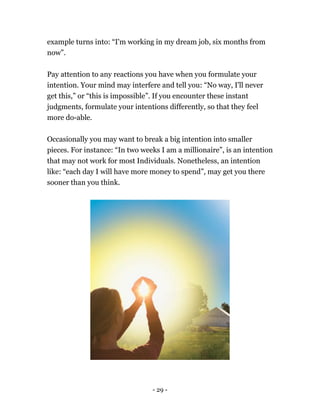 - 29 -
example turns into: “I'm working in my dream job, six months from
now”.
Pay attention to any reactions you have when you formulate your
intention. Your mind may interfere and tell you: “No way, I'll never
get this,” or “this is impossible”. If you encounter these instant
judgments, formulate your intentions differently, so that they feel
more do-able.
Occasionally you may want to break a big intention into smaller
pieces. For instance: “In two weeks I am a millionaire”, is an intention
that may not work for most Individuals. Nonetheless, an intention
like: “each day I will have more money to spend”, may get you there
sooner than you think.
 