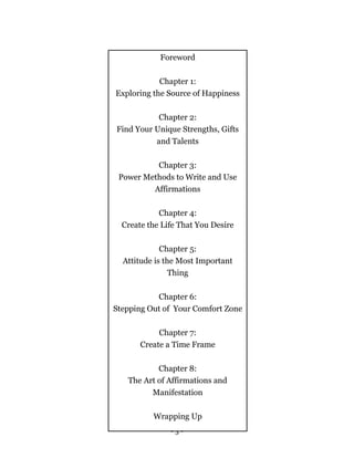 - 3 -
Foreword
Chapter 1:
Exploring the Source of Happiness
Chapter 2:
Find Your Unique Strengths, Gifts
and Talents
Chapter 3:
Power Methods to Write and Use
Affirmations
Chapter 4:
Create the Life That You Desire
Chapter 5:
Attitude is the Most Important
Thing
Chapter 6:
Stepping Out of Your Comfort Zone
Chapter 7:
Create a Time Frame
Chapter 8:
The Art of Affirmations and
Manifestation
Wrapping Up
 
