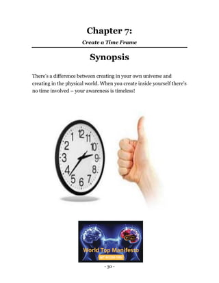 - 30 -
Chapter 7:
Create a Time Frame
Synopsis
There’s a difference between creating in your own universe and
creating in the physical world. When you create inside yourself there's
no time involved – your awareness is timeless!
 