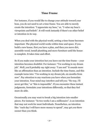 - 31 -
Time Frame
For instance, if you would like to change your attitude toward your
boss, you do not need to set a time frame. You are able to merely
create the intention: “I appreciate my boss,” or, “I value my boss’s
viewpoints and beliefs”. It will work instantly if there's no other belief
or intention in its way.
When you deal with the physical world, setting a time frame becomes
important. The physical world works within time and space. If you
build a new house, first you have a plan, and then you move dirt,
assemble wood, install plumbing and move furniture until the house
is complete. It takes time and effort.
So if you make your intention but you leave out the time frame – your
intention becomes doubtful. For instance: “I'm working in my dream
job”. Well, you'd probably say right away: “I am not!” It sounds more
like an affirmation than an intention. Include the time frame, and this
example turns into: “I'm working in my dream job, six months from
now”. Pay attention to any reactions you have when you formulate
your intention. Your mind may interfere and tell you: “No way, I'll
never get this,” or “this is impossible”. If you encounter these instant
judgments, formulate your intentions differently, so that they feel
more do-able.
Occasionally you may want to break a big intention into smaller
pieces. For instance: “In two weeks I am a millionaire”, is an intention
that may not work for most Individuals. Nonetheless, an intention
like: “each day I will have more money to spend”, may get you there
sooner than you think.
 