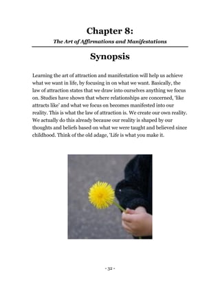 - 32 -
Chapter 8:
The Art of Affirmations and Manifestations
Synopsis
Learning the art of attraction and manifestation will help us achieve
what we want in life, by focusing in on what we want. Basically, the
law of attraction states that we draw into ourselves anything we focus
on. Studies have shown that where relationships are concerned, ‘like
attracts like’ and what we focus on becomes manifested into our
reality. This is what the law of attraction is. We create our own reality.
We actually do this already because our reality is shaped by our
thoughts and beliefs based on what we were taught and believed since
childhood. Think of the old adage, 'Life is what you make it.
 