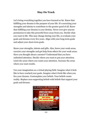 - 33 -
Stay On Track
Let's bring everything together you have learned so far. Know that
fulfilling your dreams is the purpose of your life. It's exercising your
strengths and talents to contribute to the greater good of all. Know
that fulfilling your dreams is your destiny. Never ever give anyone
permission to take this powerful force away from you. Decide what
you want in life. This may change during your life, so evaluate your
goals and dreams every few years. Align with your long-term goals
and adjust your short-term goals.
Know your strengths, talents and gifts. Also, know your weak areas,
exercise your strengths and get help from others for your weak areas.
Have you thought about a mentor? Understand that you have
unlimited attention. Decide where you want to put your attention.
Limit the areas where you waste your attention. Increase the areas
where you want results.
Use your imagination as a virtual playing field. Imagine what it feels
like to have reached your goals. Imagine what it feels like when you
live your dreams. Contemplate your beliefs. Your beliefs create
reality. Replace non-supporting beliefs with beliefs that support your
goals and dreams.
 