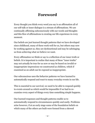 - 4 -
Foreword
Every thought you think every word you say is an affirmation all of
our self-talk or inner dialogue is a stream of affirmations. We are
continually affirming subconsciously with our words and thoughts
and this flow of affirmations is creating our life experience in every
moment.
Our beliefs are just learned thought patterns that we have developed
since childhood, many of these work well for us, but others may now
be working against us, they are dysfunctional and may be sabotaging
us from achieving what we believe we want.
Every affirmation we think or say is a reflection of our inner truth or
beliefs. It is important to realize that many of these "inner truths"
may not actually be true for us now or may be based on invalid or
inappropriate impressions we constructed as children, which if
examined as an adult can be exposed as inappropriate.
Our subconscious uses the behavior patterns we have learned to
automatically respond and react to many everyday events in our life.
This is essential to our survival, we need to be able to respond quickly
to events around us which would be impossible if we had to re-
examine every aspect of things every time something simple happens.
Our learned responses and thought patterns enable us to
automatically respond to circumstances quickly and easily. Problems
arise however, if at an early stage some of the foundation beliefs on
which many of the others are built were formed from a skewed
 