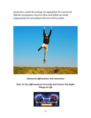 - 5 -
perspective, maybe the strategy was appropriate for a perceived
difficult circumstance, however often such beliefs are totally
inappropriate for succeeding in the real world as adults.
Advanced Affirmation And Attraction
How To Use Affirmations Correctly And Attract The Right
Things In Life
 