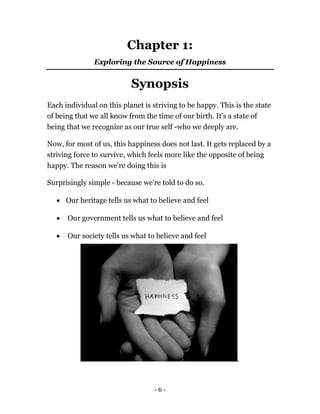- 6 -
Chapter 1:
Exploring the Source of Happiness
Synopsis
Each individual on this planet is striving to be happy. This is the state
of being that we all know from the time of our birth. It's a state of
being that we recognize as our true self -who we deeply are.
Now, for most of us, this happiness does not last. It gets replaced by a
striving force to survive, which feels more like the opposite of being
happy. The reason we're doing this is
Surprisingly simple - because we're told to do so.
 Our heritage tells us what to believe and feel
 Our government tells us what to believe and feel
 Our society tells us what to believe and feel
.
 
