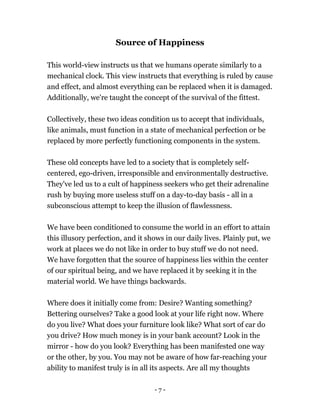 - 7 -
Source of Happiness
This world-view instructs us that we humans operate similarly to a
mechanical clock. This view instructs that everything is ruled by cause
and effect, and almost everything can be replaced when it is damaged.
Additionally, we're taught the concept of the survival of the fittest.
Collectively, these two ideas condition us to accept that individuals,
like animals, must function in a state of mechanical perfection or be
replaced by more perfectly functioning components in the system.
These old concepts have led to a society that is completely self-
centered, ego-driven, irresponsible and environmentally destructive.
They've led us to a cult of happiness seekers who get their adrenaline
rush by buying more useless stuff on a day-to-day basis - all in a
subconscious attempt to keep the illusion of flawlessness.
We have been conditioned to consume the world in an effort to attain
this illusory perfection, and it shows in our daily lives. Plainly put, we
work at places we do not like in order to buy stuff we do not need.
We have forgotten that the source of happiness lies within the center
of our spiritual being, and we have replaced it by seeking it in the
material world. We have things backwards.
Where does it initially come from: Desire? Wanting something?
Bettering ourselves? Take a good look at your life right now. Where
do you live? What does your furniture look like? What sort of car do
you drive? How much money is in your bank account? Look in the
mirror - how do you look? Everything has been manifested one way
or the other, by you. You may not be aware of how far-reaching your
ability to manifest truly is in all its aspects. Are all my thoughts
 