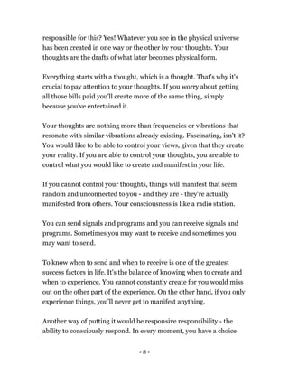 - 8 -
responsible for this? Yes! Whatever you see in the physical universe
has been created in one way or the other by your thoughts. Your
thoughts are the drafts of what later becomes physical form.
Everything starts with a thought, which is a thought. That's why it's
crucial to pay attention to your thoughts. If you worry about getting
all those bills paid you'll create more of the same thing, simply
because you've entertained it.
Your thoughts are nothing more than frequencies or vibrations that
resonate with similar vibrations already existing. Fascinating, isn't it?
You would like to be able to control your views, given that they create
your reality. If you are able to control your thoughts, you are able to
control what you would like to create and manifest in your life.
If you cannot control your thoughts, things will manifest that seem
random and unconnected to you - and they are - they're actually
manifested from others. Your consciousness is like a radio station.
You can send signals and programs and you can receive signals and
programs. Sometimes you may want to receive and sometimes you
may want to send.
To know when to send and when to receive is one of the greatest
success factors in life. It's the balance of knowing when to create and
when to experience. You cannot constantly create for you would miss
out on the other part of the experience. On the other hand, if you only
experience things, you'll never get to manifest anything.
Another way of putting it would be responsive responsibility - the
ability to consciously respond. In every moment, you have a choice
 