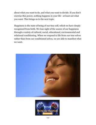 - 9 -
about what you want to do, and what you want to decide. If you don't
exercise this power, nothing happens in your life - at least not what
you want. This brings us to the next topic.
Happiness is the state of being of our true self, which we have deeply
recognized from birth. We lose sight of the source of our happiness
through a variety of cultural, social, educational, environmental and
relational conditioning. When we respond to life from our true selves
rather than from our conditioned selves, we are able to manifest what
we want.
 