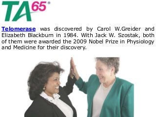 Telomerase was discovered by Carol W.Greider and
Elizabeth Blackburn in 1984. With Jack W. Szostak, both
of them were awarded the 2009 Nobel Prize in Physiology
and Medicine for their discovery.
 
