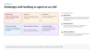 THE HONEST LIST
Challenges with building an agent on an LLM
14
Hallucination
Confident, well-formed, wrong.
Usually it was asked something it
had no way to answer.
Expensive
1 token ≈ 1 small word ≈ cost. You
pay for the whole context on every
loop iteration.
Context rot
Curation is needed at every single
step, not once at the start.
Trained on past data
It does not know your Q3 numbers,
your codebase, or what happened
last Tuesday.
Bad at arithmetic and time
Dates and numbers are lookups,
not reasoning. Route both to code.
Non-deterministic
Same input, different output. "It
worked when I tested it" stops
meaning anything.
AND THREE NOBODY LISTS
Silent failure
Normal code screams when it breaks. An agent produces
a confident, well-formed, wrong answer and moves on.
Nothing throws.
Prompt injection
The moment it reads a document, a webpage or an
email, that input can contain instructions.
Uniform confidence
It sounds exactly as sure when guessing as when certain.
That is what makes the errors dangerous.
Everything on this list is why the system around the model exists. Half of it is solved by tools, not a better model.
 