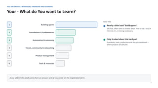 YOU ARE PRODUCT MANAGERS, ENGINEERS AND FOUNDERS
Your - What do You want to Learn?
7
1 Building agents
2 Foundations & fundamentals
3 Automation & autonomy
4 Trends, community & networking
5 Product management
6 Tools & resources
READ THIS
Nearly a third said "build agents"
19 of 66, often with no further detail. That is not a lack of
interest, it is a missing vocabulary.
Only 6 asked about the hard part
Guardrails, evals, production and lifecycle combined —
where projects actually die.
Every slide in this deck came from an answer one of you wrote on the registration form.
 