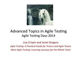 Advanced 
Topics 
in 
Agile 
Tes0ng 
Agile 
Tes0ng 
Days 
2014 
Lisa 
Crispin 
and 
Janet 
Gregory 
Agile 
Tes)ng: 
A 
Prac)cal 
Guide 
for 
Testers 
and 
Agile 
Teams 
More 
Agile 
Tes)ng: 
Learning 
Journeys 
for 
the 
Whole 
Team 
 